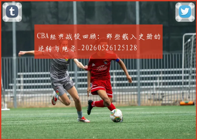 CBA经典战役回顾:那些载入史册的逆转与绝杀_20260526125128