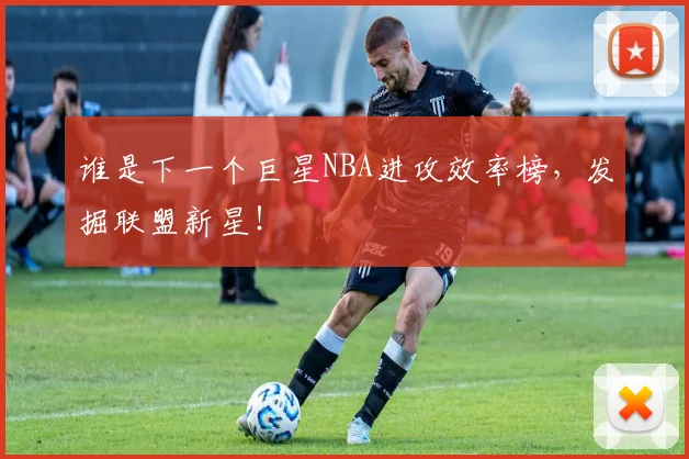 谁是下一个巨星NBA进攻效率榜，发掘联盟新星！