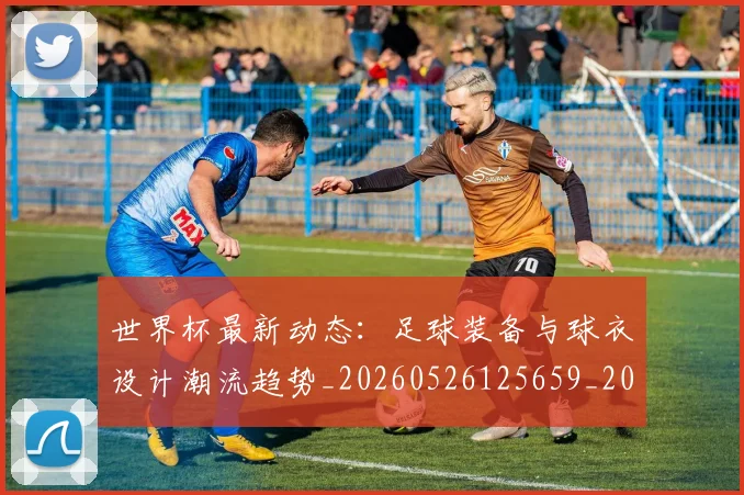世界杯最新动态：足球装备与球衣设计潮流趋势_20260526125659_20260607160413