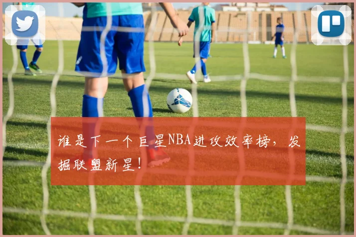谁是下一个巨星NBA进攻效率榜,发掘联盟新星!